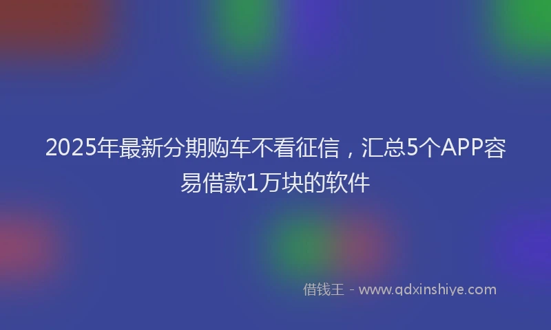 2025年最新分期购车不看征信，汇总5个APP容易借款1万块的软件