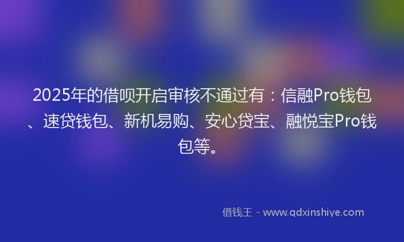 2025年的借呗开启审核不通过有：信融Pro钱包、速贷钱包、新机易购、安心贷宝、融悦宝Pro钱包等。