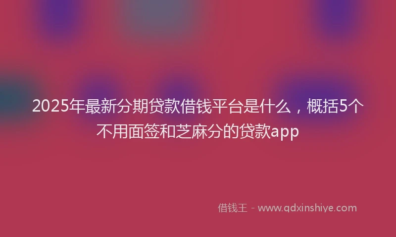 2025年最新分期贷款借钱平台是什么，概括5个不用面签和芝麻分的贷款app