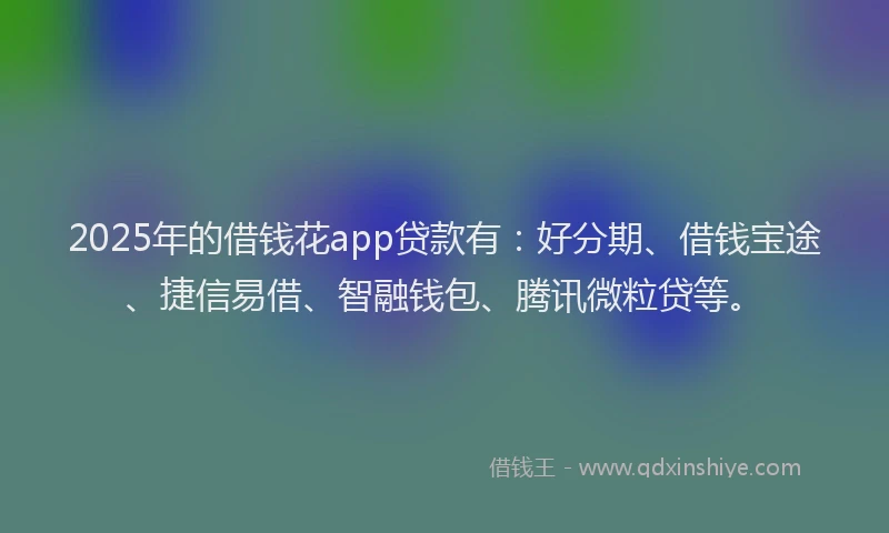 2025年的借钱花app贷款有：好分期、借钱宝途、捷信易借、智融钱包、腾讯微粒贷等。
