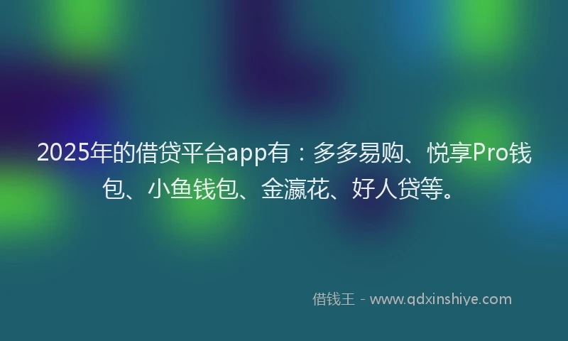 2025年的借贷平台app有：多多易购、悦享Pro钱包、小鱼钱包、金瀛花、好人贷等。