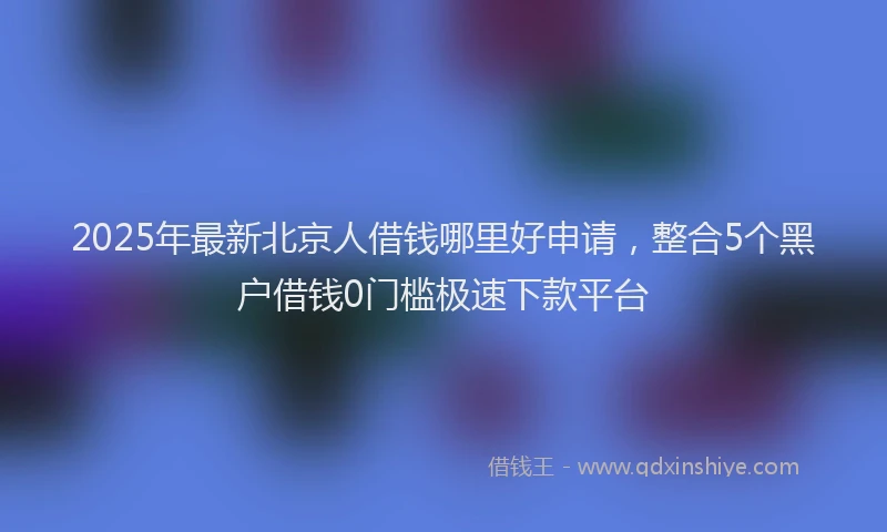 2025年最新北京人借钱哪里好申请，整合5个黑户借钱0门槛极速下款平台