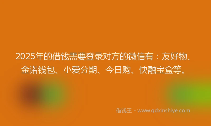 2025年的借钱需要登录对方的微信有：友好物、金诺钱包、小爱分期、今日购、快融宝盒等。