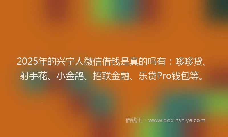 2025年的兴宁人微信借钱是真的吗有：哆哆贷、射手花、小金鸽、招联金融、乐贷Pro钱包等。