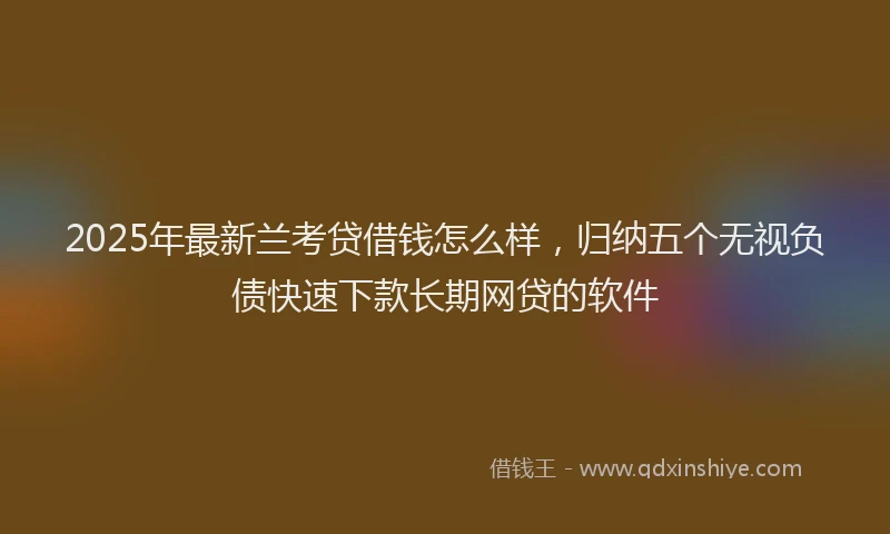 2025年最新兰考贷借钱怎么样，归纳五个无视负债快速下款长期网贷的软件