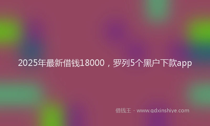 2025年最新借钱18000，罗列5个黑户下款app