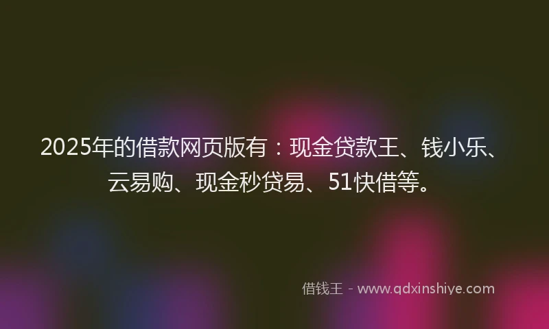 2025年的借款网页版有：现金贷款王、钱小乐、云易购、现金秒贷易、51快借等。