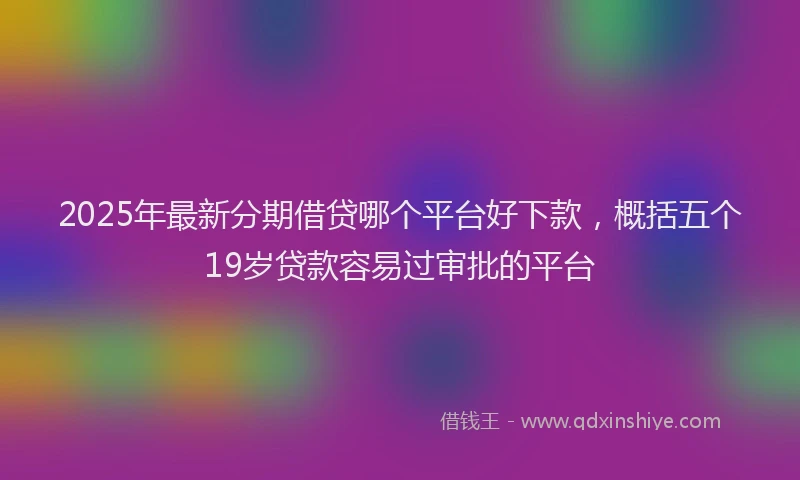 2025年最新分期借贷哪个平台好下款，概括五个19岁贷款容易过审批的平台