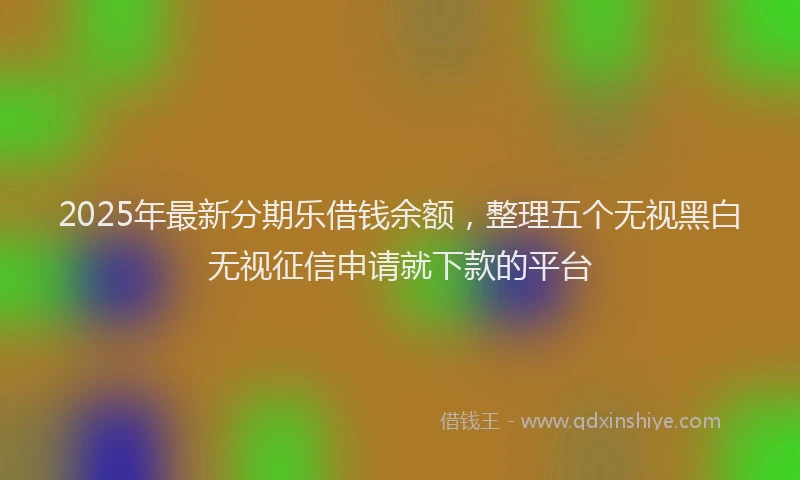 2025年最新分期乐借钱余额，整理五个无视黑白无视征信申请就下款的平台