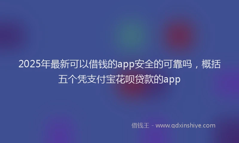 2025年最新可以借钱的app安全的可靠吗，概括五个凭支付宝花呗贷款的app