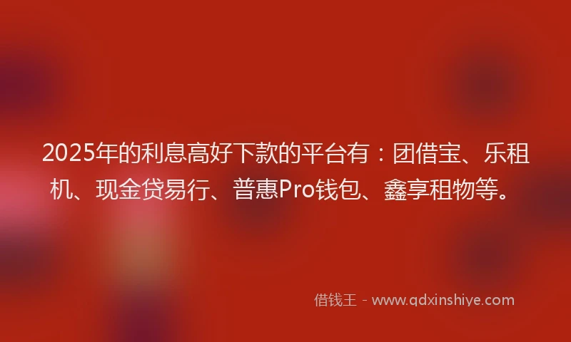 2025年的利息高好下款的平台有：团借宝、乐租机、现金贷易行、普惠Pro钱包、鑫享租物等。