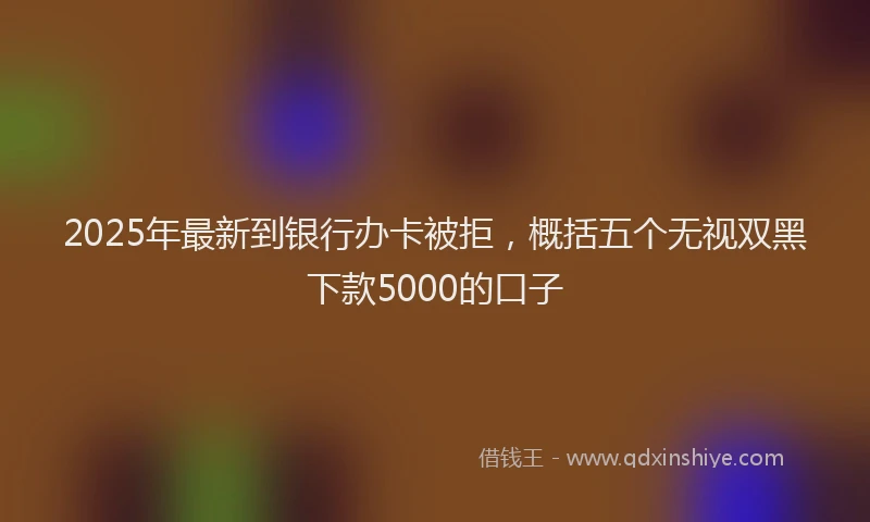 2025年最新到银行办卡被拒，概括五个无视双黑下款5000的口子