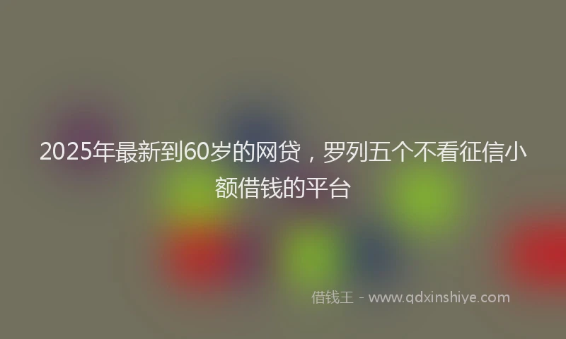 2025年最新到60岁的网贷，罗列五个不看征信小额借钱的平台