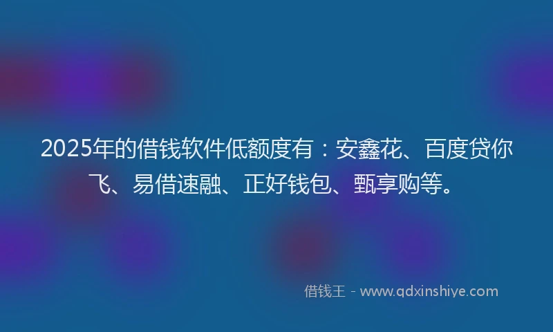 2025年的借钱软件低额度有：安鑫花、百度贷你飞、易借速融、正好钱包、甄享购等。