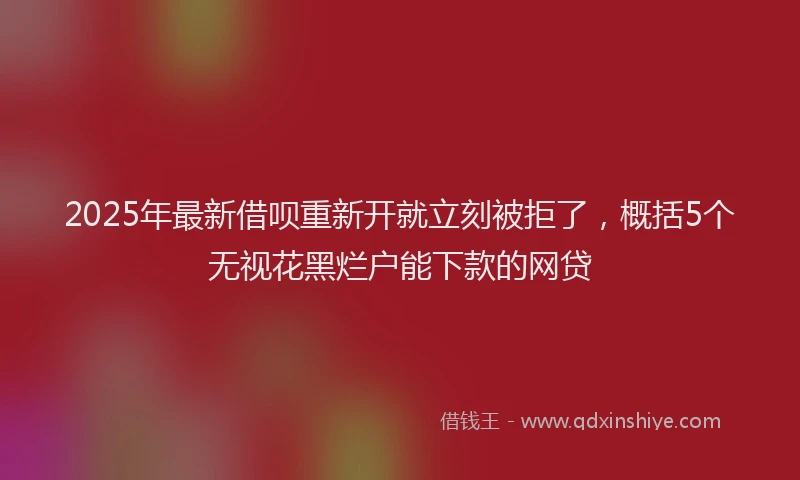 2025年最新借呗重新开就立刻被拒了，概括5个无视花黑烂户能下款的网贷