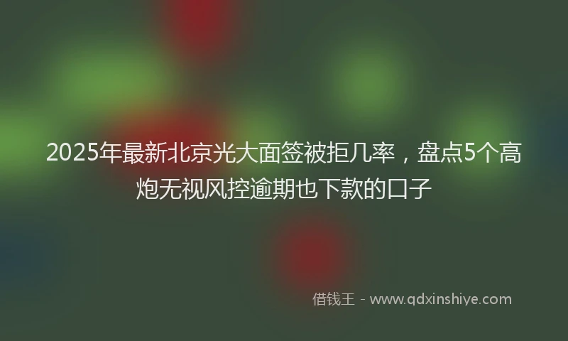2025年最新北京光大面签被拒几率，盘点5个高炮无视风控逾期也下款的口子