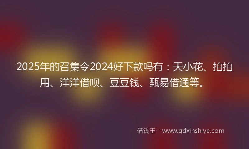 2025年的召集令2024好下款吗有：天小花、拍拍用、洋洋借呗、豆豆钱、甄易借通等。