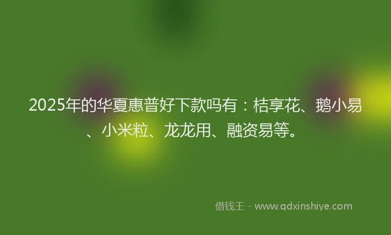 2025年的华夏惠普好下款吗有：桔享花、鹅小易、小米粒、龙龙用、融资易等。