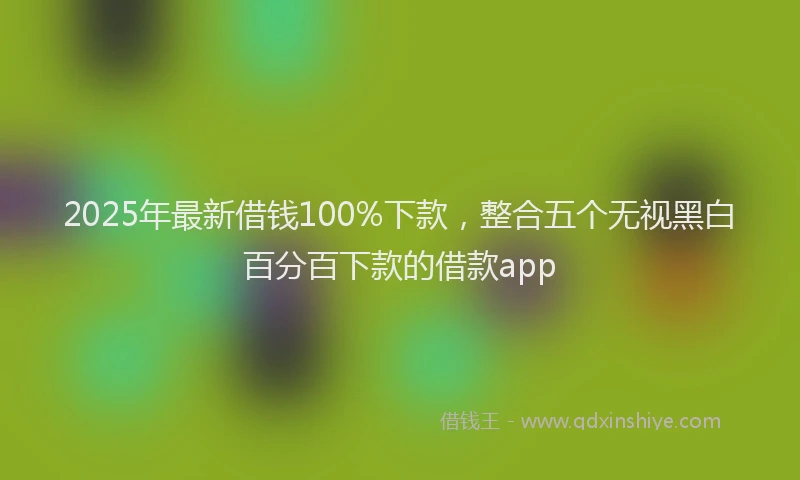 2025年最新借钱100%下款，整合五个无视黑白百分百下款的借款app