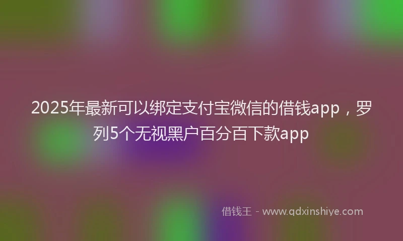 2025年最新可以绑定支付宝微信的借钱app，罗列5个无视黑户百分百下款app