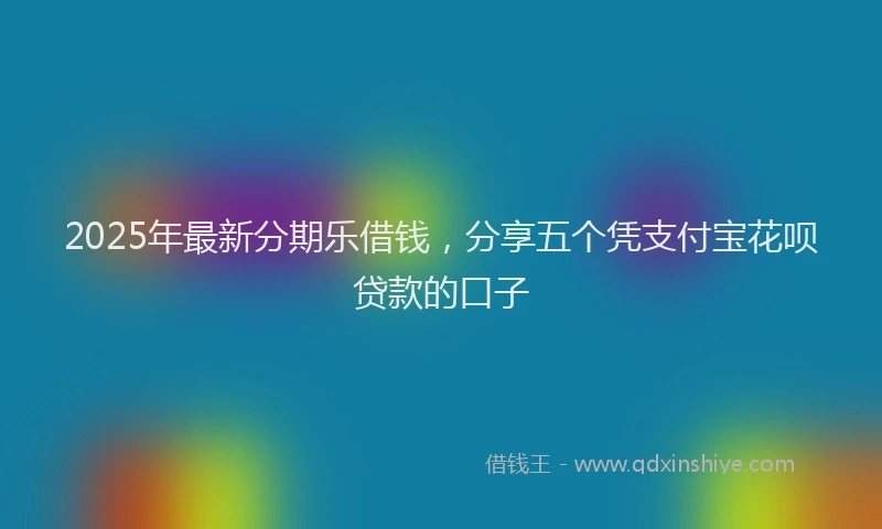 2025年最新分期乐借钱，分享五个凭支付宝花呗贷款的口子