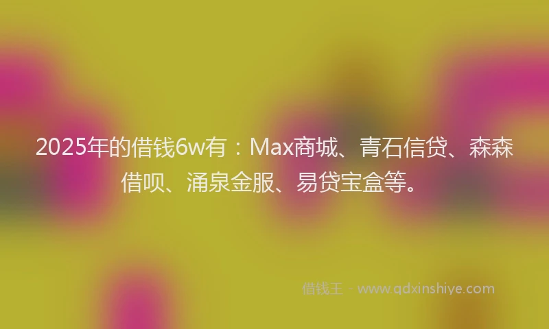 2025年的借钱6w有：Max商城、青石信贷、森森借呗、涌泉金服、易贷宝盒等。