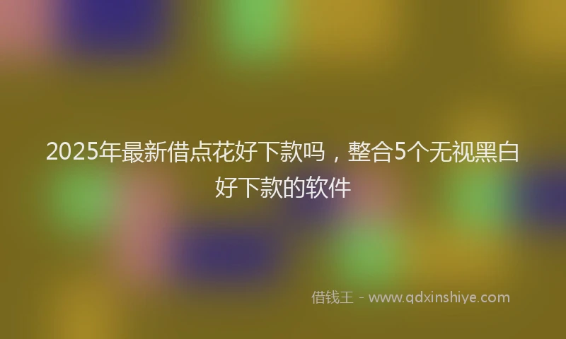2025年最新借点花好下款吗，整合5个无视黑白好下款的软件