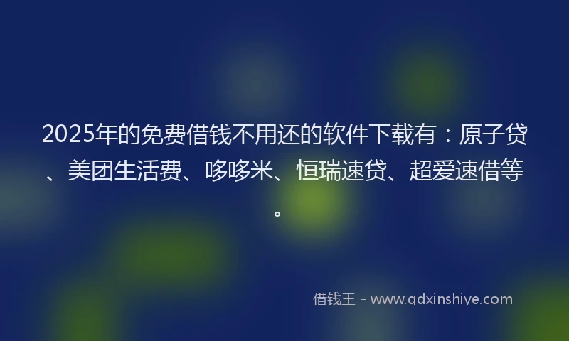 2025年的免费借钱不用还的软件下载有：原子贷、美团生活费、哆哆米、恒瑞速贷、超爱速借等。