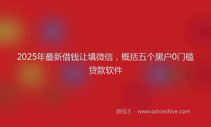 2025年最新借钱让填微信，概括五个黑户0门槛贷款软件