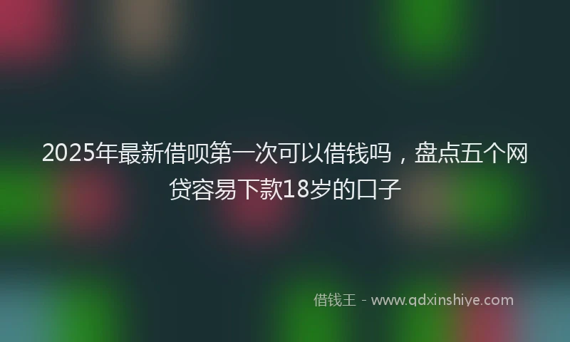 2025年最新借呗第一次可以借钱吗，盘点五个网贷容易下款18岁的口子