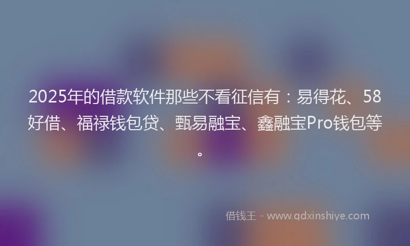 2025年的借款软件那些不看征信有：易得花、58好借、福禄钱包贷、甄易融宝、鑫融宝Pro钱包等。