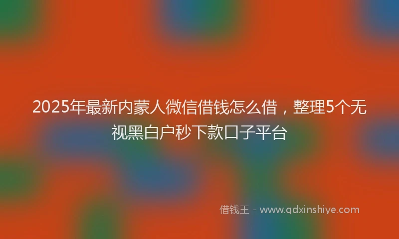 2025年最新内蒙人微信借钱怎么借，整理5个无视黑白户秒下款口子平台