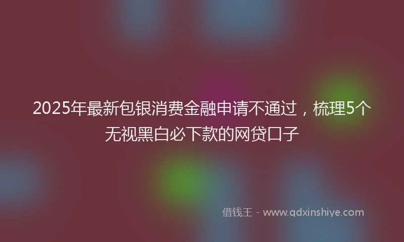 2025年最新包银消费金融申请不通过，梳理5个无视黑白必下款的网贷口子