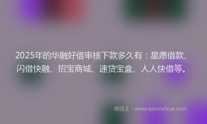 2025年的华融好借审核下款多久有：星愿借款、闪借快融、招宝商城、速贷宝盒、人人快借等。