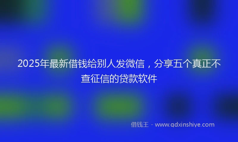 2025年最新借钱给别人发微信，分享五个真正不查征信的贷款软件