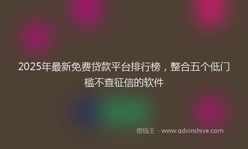 2025年最新免费贷款平台排行榜，整合五个低门槛不查征信的软件