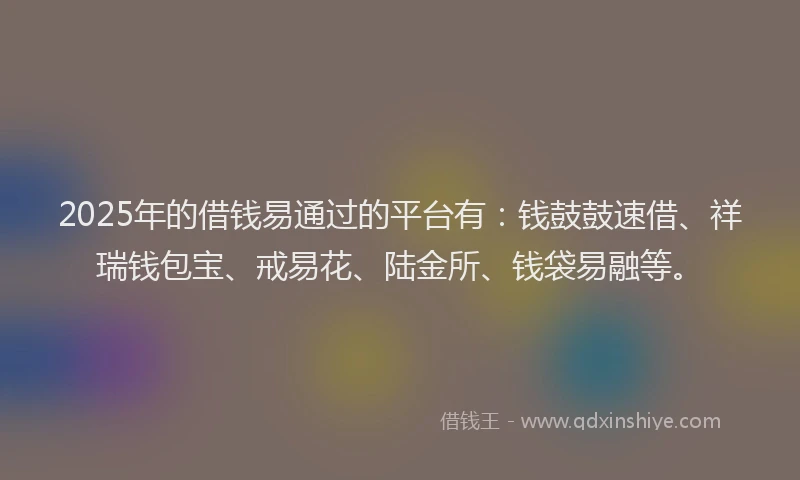 2025年的借钱易通过的平台有：钱鼓鼓速借、祥瑞钱包宝、戒易花、陆金所、钱袋易融等。