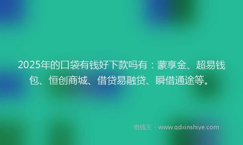 2025年的口袋有钱好下款吗有：蒙享金、超易钱包、恒创商城、借贷易融贷、瞬借通途等。