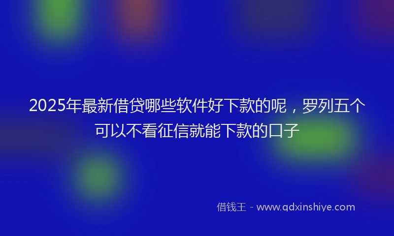 2025年最新借贷哪些软件好下款的呢，罗列五个可以不看征信就能下款的口子