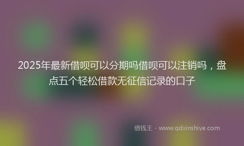 2025年最新借呗可以分期吗借呗可以注销吗，盘点五个轻松借款无征信记录的口子