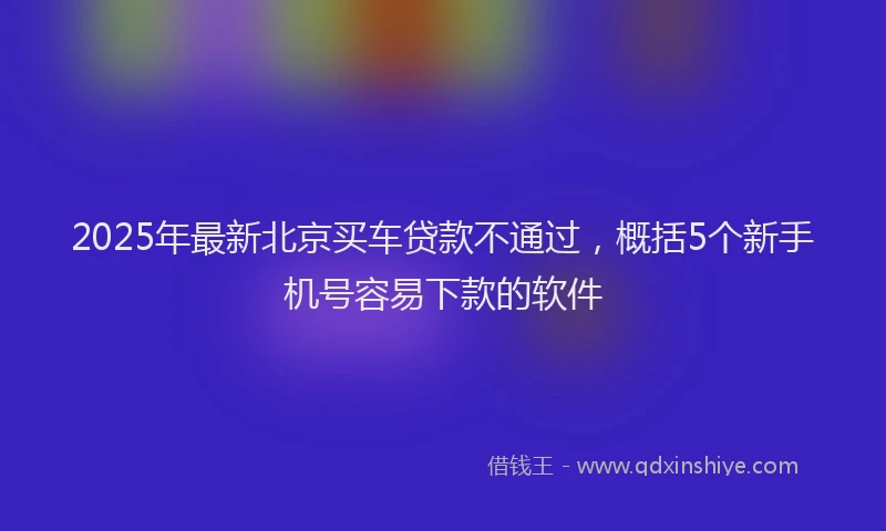 2025年最新北京买车贷款不通过，概括5个新手机号容易下款的软件