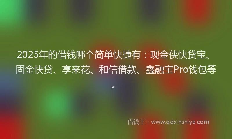 2025年的借钱哪个简单快捷有：现金侠快贷宝、固金快贷、享来花、和信借款、鑫融宝Pro钱包等。