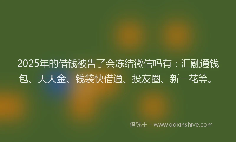 2025年的借钱被告了会冻结微信吗有：汇融通钱包、天天金、钱袋快借通、投友圈、新一花等。