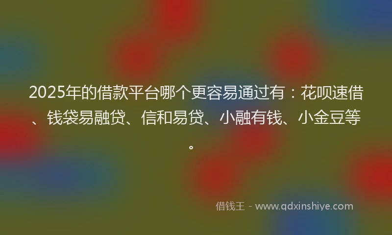 2025年的借款平台哪个更容易通过有：花呗速借、钱袋易融贷、信和易贷、小融有钱、小金豆等。