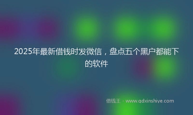 2025年最新借钱时发微信，盘点五个黑户都能下的软件