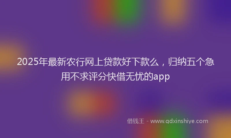 2025年最新农行网上贷款好下款么，归纳五个急用不求评分快借无忧的app