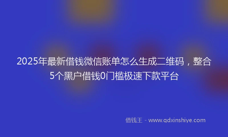 2025年最新借钱微信账单怎么生成二维码，整合5个黑户借钱0门槛极速下款平台