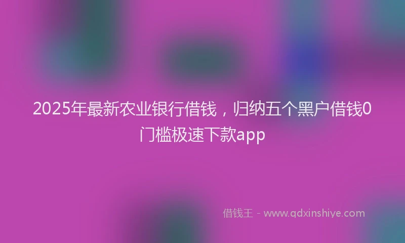 2025年最新农业银行借钱，归纳五个黑户借钱0门槛极速下款app