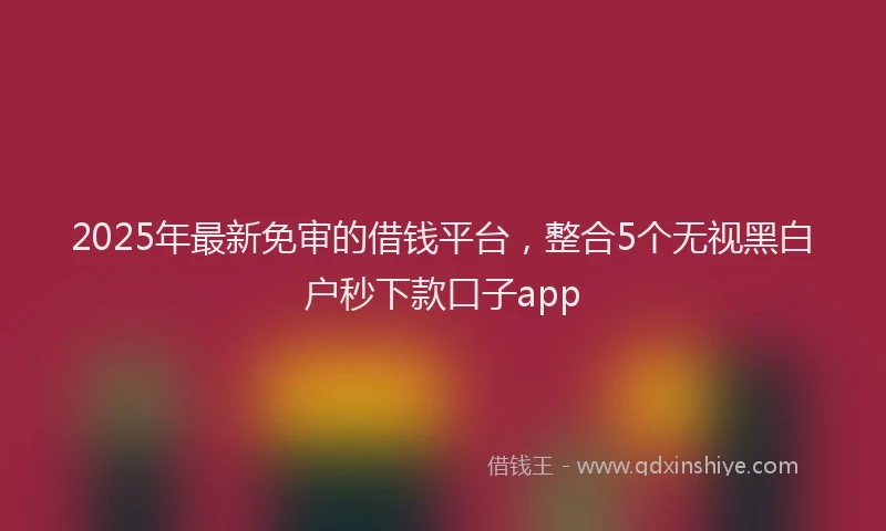 2025年最新免审的借钱平台，整合5个无视黑白户秒下款口子app