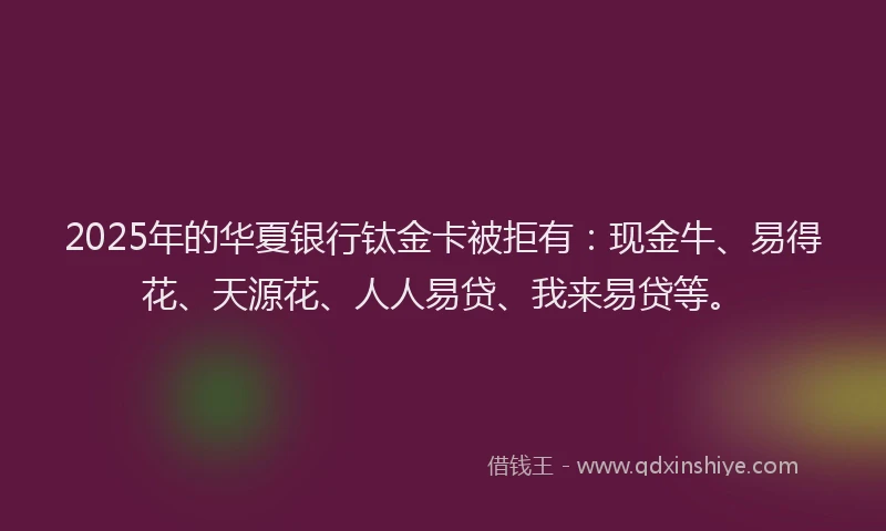 2025年的华夏银行钛金卡被拒有：现金牛、易得花、天源花、人人易贷、我来易贷等。